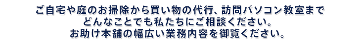 ご自宅や庭のお掃除から買い物の代行、訪問パソコン教室まで どんなことでも私たちにご相談ください。お助け本舗の幅広い業務内容を御覧ください。