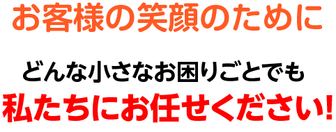 お客様の笑顔のために　どんな小さなお困りごとでも私たちにお任せください！